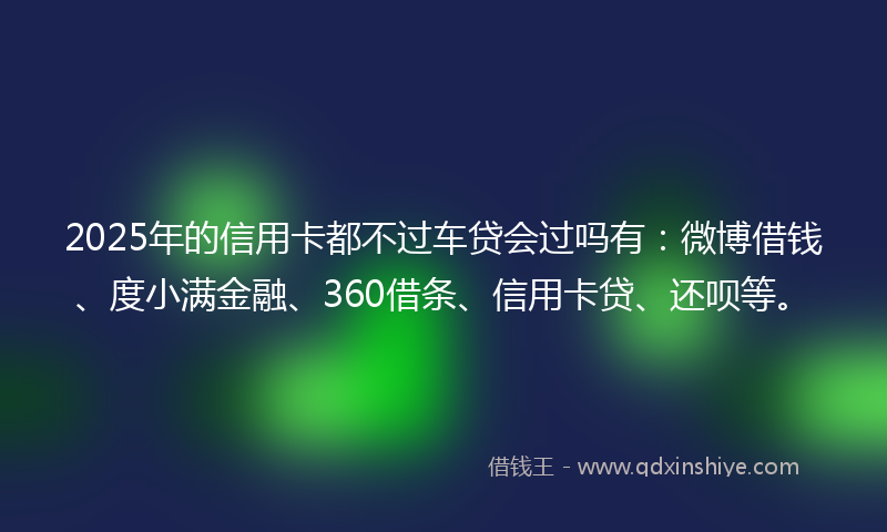2025年的信用卡都不过车贷会过吗有：微博借钱、度小满金融、360借条、信用卡贷、还呗等。