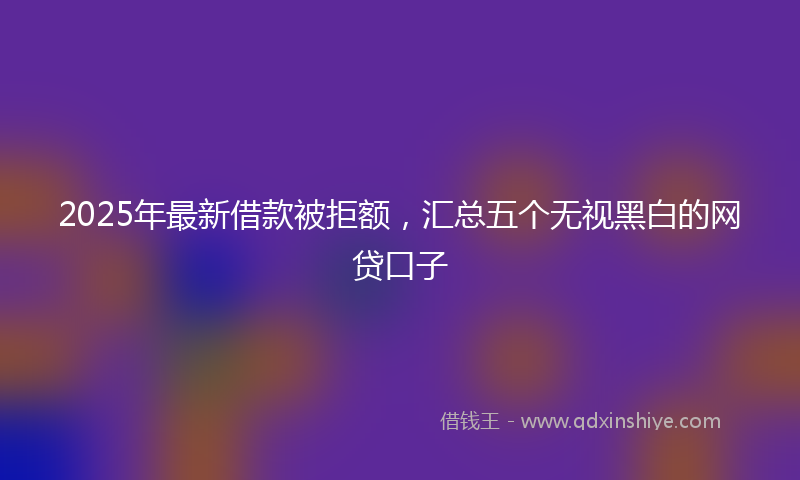 2025年最新借款被拒额，汇总五个无视黑白的网贷口子
