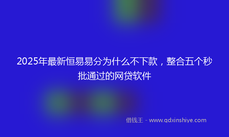 2025年最新恒易易分为什么不下款，整合五个秒批通过的网贷软件