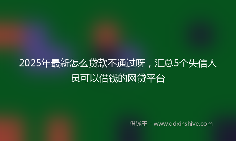 2025年最新怎么贷款不通过呀，汇总5个失信人员可以借钱的网贷平台