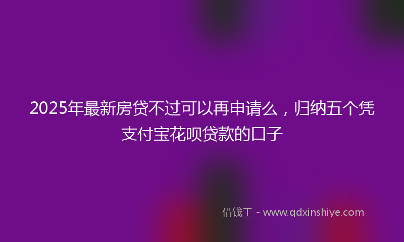 2025年最新房贷不过可以再申请么，归纳五个凭支付宝花呗贷款的口子