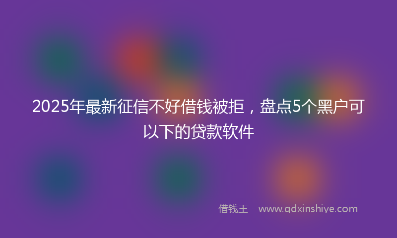2025年最新征信不好借钱被拒，盘点5个黑户可以下的贷款软件
