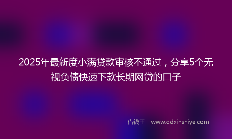 2025年最新度小满贷款审核不通过，分享5个无视负债快速下款长期网贷的口子