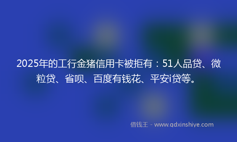 2025年的工行金猪信用卡被拒有：51人品贷、微粒贷、省呗、百度有钱花、平安i贷等。