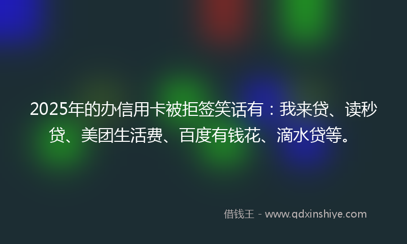 2025年的办信用卡被拒签笑话有：我来贷、读秒贷、美团生活费、百度有钱花、滴水贷等。