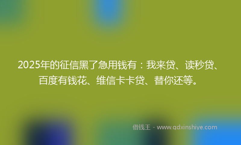2025年的征信黑了急用钱有：我来贷、读秒贷、百度有钱花、维信卡卡贷、替你还等。