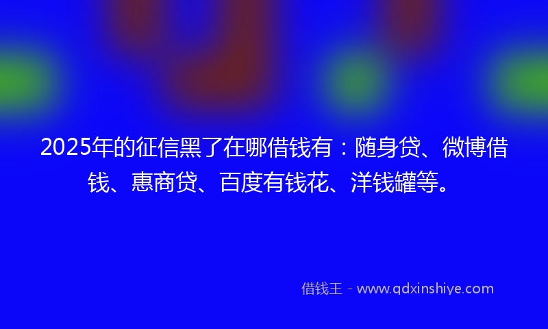 2025年的征信黑了在哪借钱有：随身贷、微博借钱、惠商贷、百度有钱花、洋钱罐等。