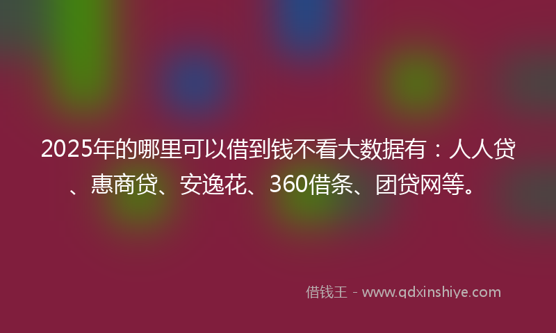 2025年的哪里可以借到钱不看大数据有：人人贷、惠商贷、安逸花、360借条、团贷网等。