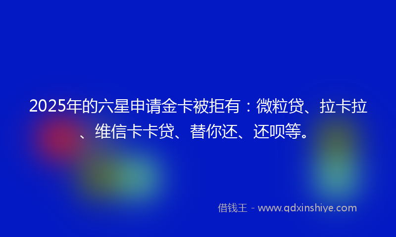 2025年的六星申请金卡被拒有：微粒贷、拉卡拉、维信卡卡贷、替你还、还呗等。