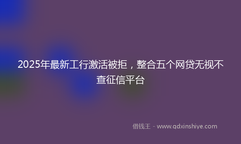 2025年最新工行激活被拒，整合五个网贷无视不查征信平台