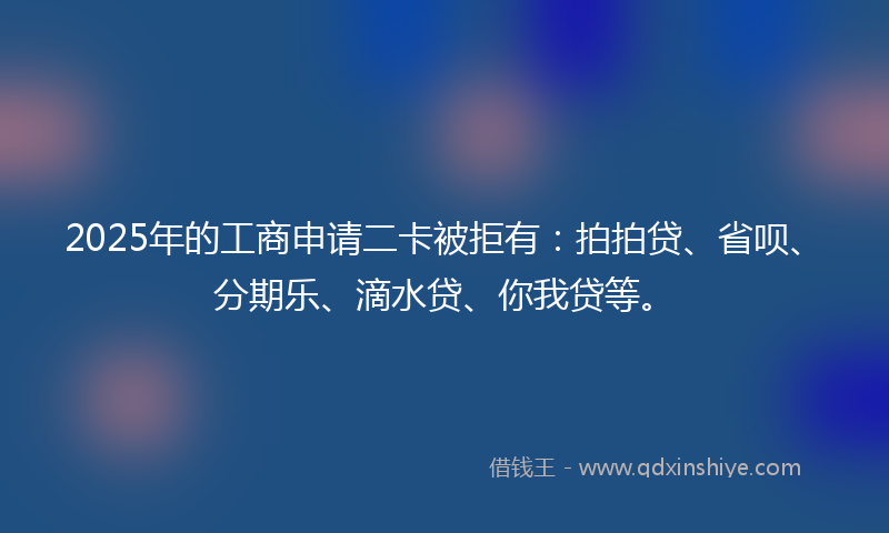 2025年的工商申请二卡被拒有：拍拍贷、省呗、分期乐、滴水贷、你我贷等。