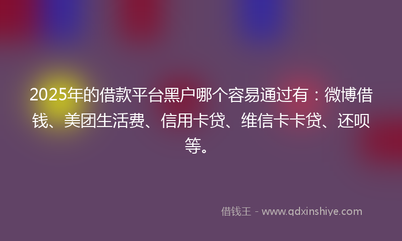 2025年的借款平台黑户哪个容易通过有：微博借钱、美团生活费、信用卡贷、维信卡卡贷、还呗等。