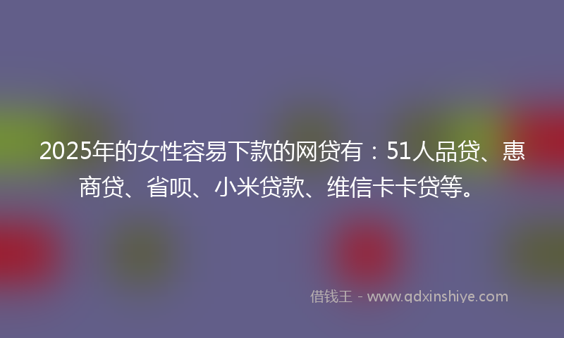 2025年的女性容易下款的网贷有：51人品贷、惠商贷、省呗、小米贷款、维信卡卡贷等。