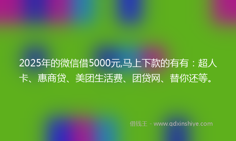 2025年的微信借5000元,马上下款的有有：超人卡、惠商贷、美团生活费、团贷网、替你还等。