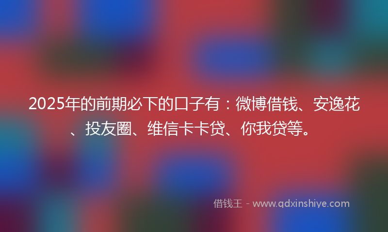 2025年的前期必下的口子有：微博借钱、安逸花、投友圈、维信卡卡贷、你我贷等。