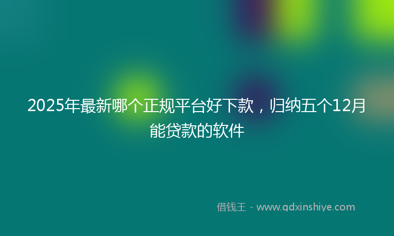 2025年最新哪个正规平台好下款，归纳五个12月能贷款的软件