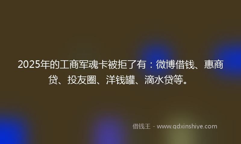 2025年的工商军魂卡被拒了有：微博借钱、惠商贷、投友圈、洋钱罐、滴水贷等。