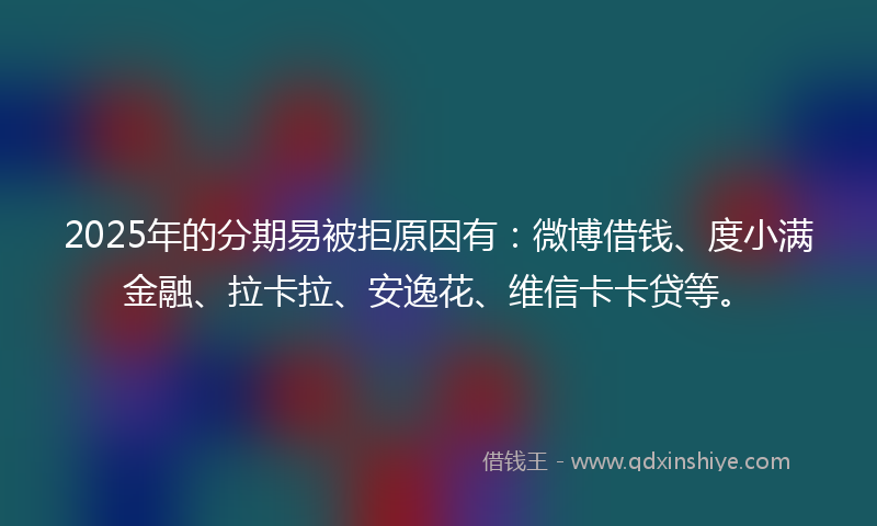 2025年的分期易被拒原因有：微博借钱、度小满金融、拉卡拉、安逸花、维信卡卡贷等。