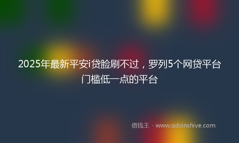 2025年最新平安i贷脸刷不过，罗列5个网贷平台门槛低一点的平台