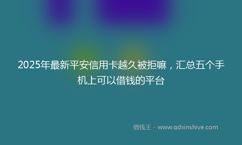 2025年最新平安信用卡越久被拒嘛，汇总五个手机上可以借钱的平台