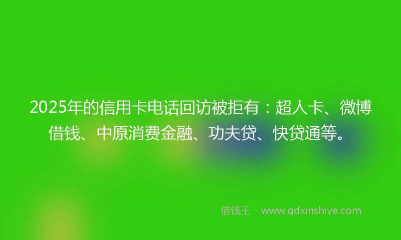 2025年的信用卡电话回访被拒有：超人卡、微博借钱、中原消费金融、功夫贷、快贷通等。