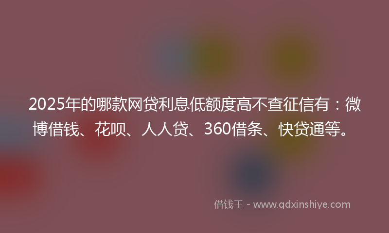 2025年的哪款网贷利息低额度高不查征信有：微博借钱、花呗、人人贷、360借条、快贷通等。