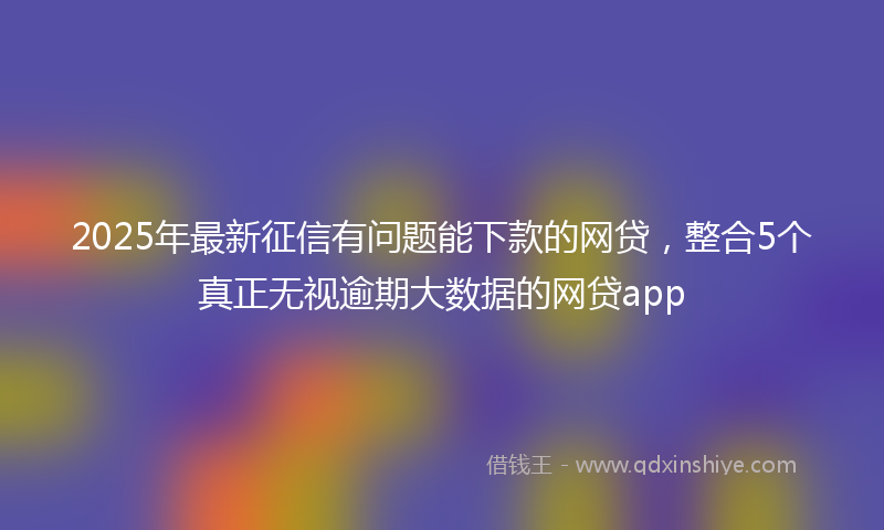 2025年最新征信有问题能下款的网贷，整合5个真正无视逾期大数据的网贷app