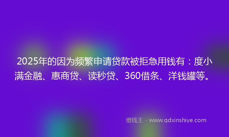 2025年的因为频繁申请贷款被拒急用钱有：度小满金融、惠商贷、读秒贷、360借条、洋钱罐等。