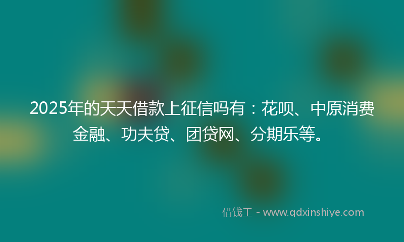 2025年的天天借款上征信吗有：花呗、中原消费金融、功夫贷、团贷网、分期乐等。
