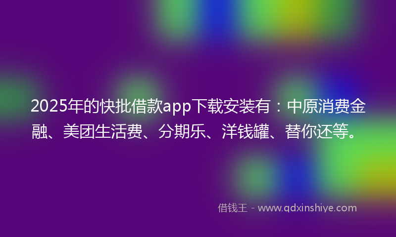 2025年的快批借款app下载安装有：中原消费金融、美团生活费、分期乐、洋钱罐、替你还等。