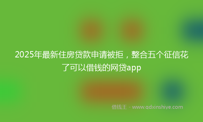 2025年最新住房贷款申请被拒，整合五个征信花了可以借钱的网贷app