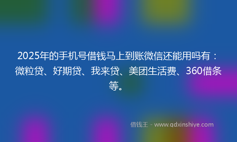 2025年的手机号借钱马上到账微信还能用吗有：微粒贷、好期贷、我来贷、美团生活费、360借条等。