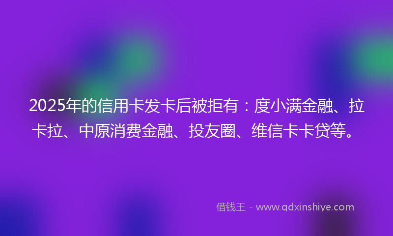 2025年的信用卡发卡后被拒有：度小满金融、拉卡拉、中原消费金融、投友圈、维信卡卡贷等。
