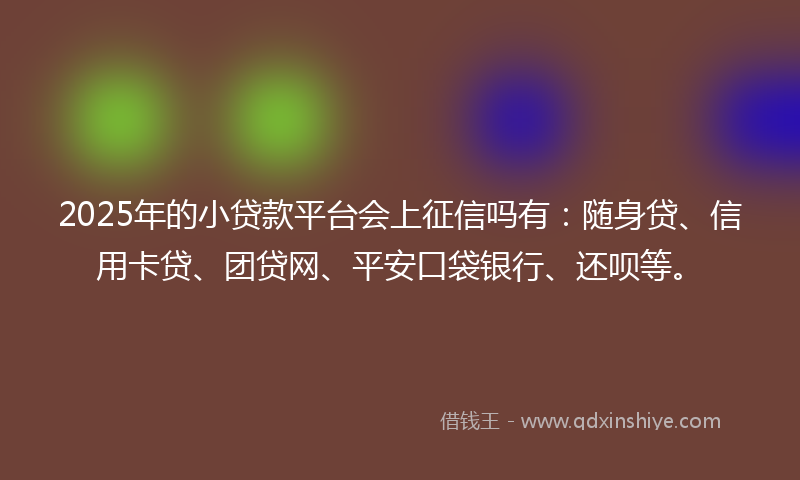 2025年的小贷款平台会上征信吗有：随身贷、信用卡贷、团贷网、平安口袋银行、还呗等。