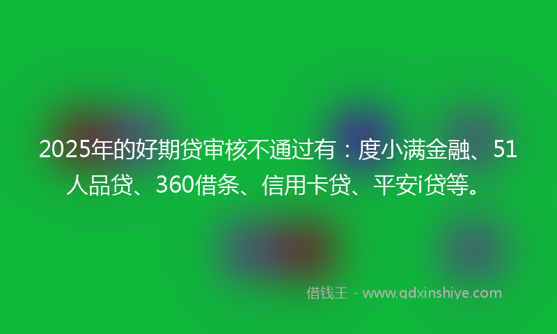 2025年的好期贷审核不通过有：度小满金融、51人品贷、360借条、信用卡贷、平安i贷等。