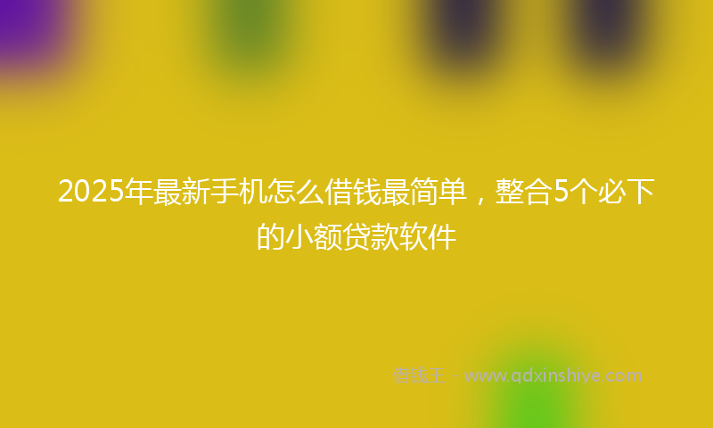2025年最新手机怎么借钱最简单，整合5个必下的小额贷款软件