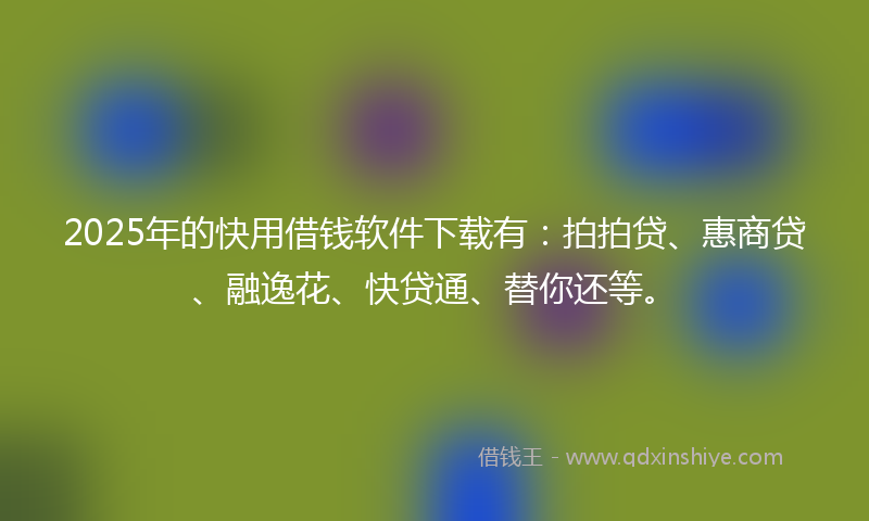 2025年的快用借钱软件下载有：拍拍贷、惠商贷、融逸花、快贷通、替你还等。
