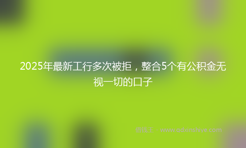 2025年最新工行多次被拒，整合5个有公积金无视一切的口子