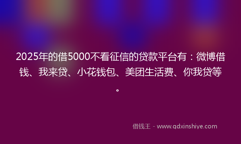 2025年的借5000不看征信的贷款平台有：微博借钱、我来贷、小花钱包、美团生活费、你我贷等。