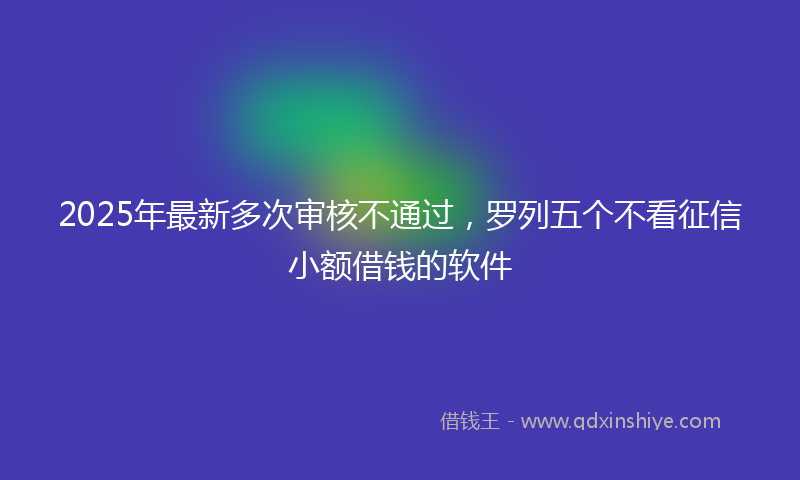 2025年最新多次审核不通过，罗列五个不看征信小额借钱的软件
