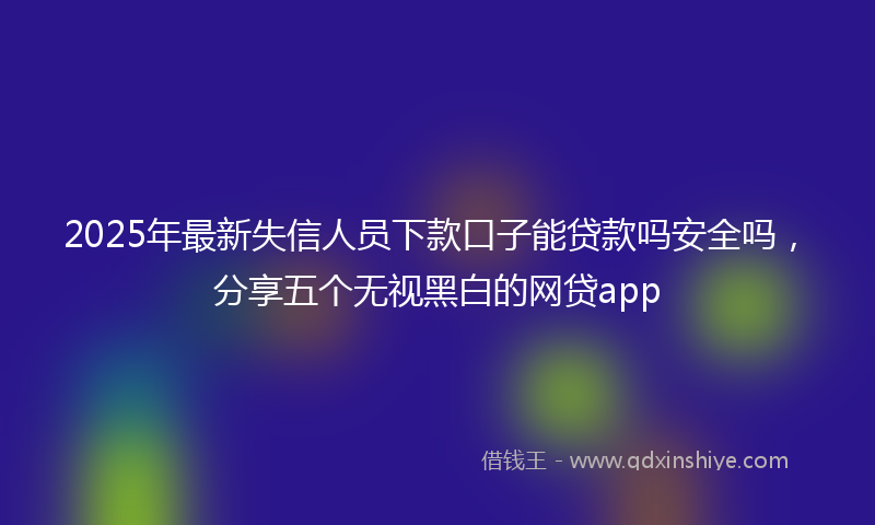 2025年最新失信人员下款口子能贷款吗安全吗，分享五个无视黑白的网贷app