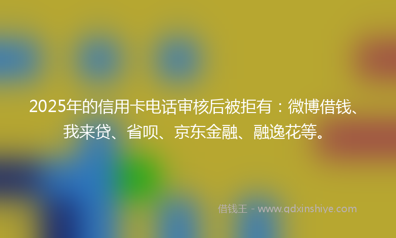 2025年的信用卡电话审核后被拒有：微博借钱、我来贷、省呗、京东金融、融逸花等。