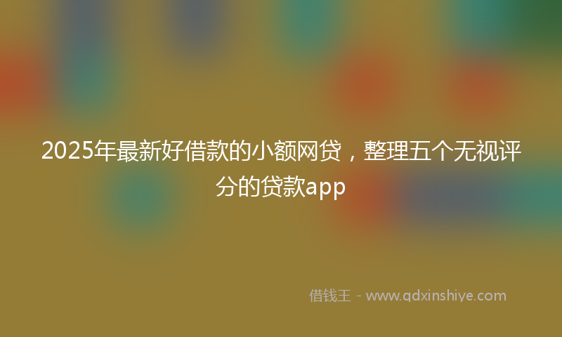 2025年最新好借款的小额网贷，整理五个无视评分的贷款app