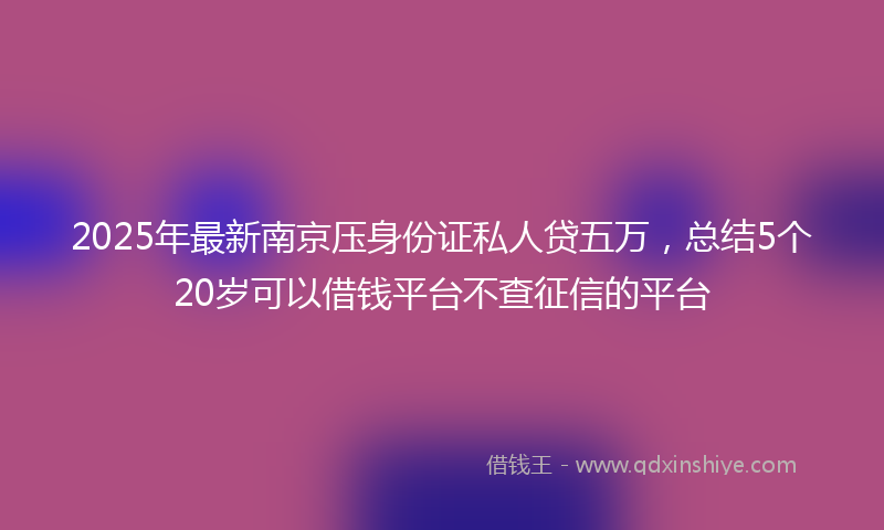 2025年最新南京压身份证私人贷五万，总结5个20岁可以借钱平台不查征信的平台