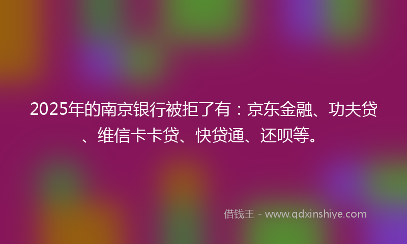 2025年的南京银行被拒了有：京东金融、功夫贷、维信卡卡贷、快贷通、还呗等。