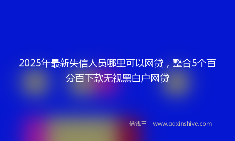 2025年最新失信人员哪里可以网贷，整合5个百分百下款无视黑白户网贷