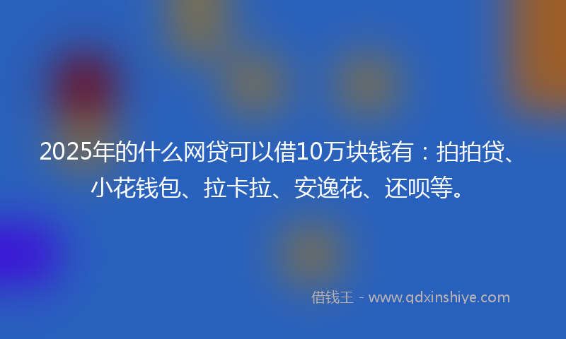 2025年的什么网贷可以借10万块钱有：拍拍贷、小花钱包、拉卡拉、安逸花、还呗等。