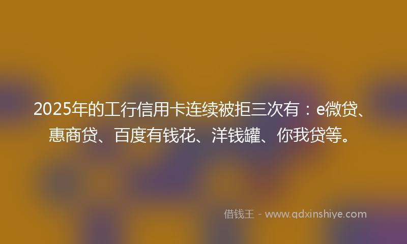 2025年的工行信用卡连续被拒三次有：e微贷、惠商贷、百度有钱花、洋钱罐、你我贷等。