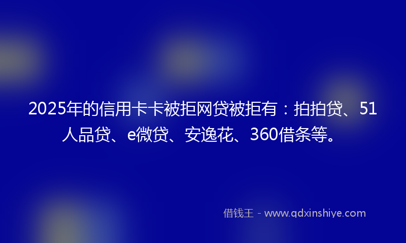 2025年的信用卡卡被拒网贷被拒有：拍拍贷、51人品贷、e微贷、安逸花、360借条等。