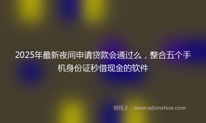 2025年最新夜间申请贷款会通过么，整合五个手机身份证秒借现金的软件